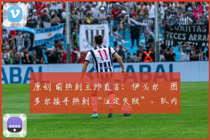 原创 前热刺主帅直言:伊戈尔・图多尔接手热刺 “注定失败”,队内氛围 “ toxic 至极”