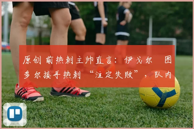 原创 前热刺主帅直言：伊戈尔・图多尔接手热刺 “注定失败”，队内氛围 “ toxic 至极”