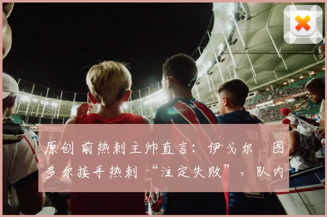原创 前热刺主帅直言：伊戈尔・图多尔接手热刺 “注定失败”，队内氛围 “ toxic 至极”