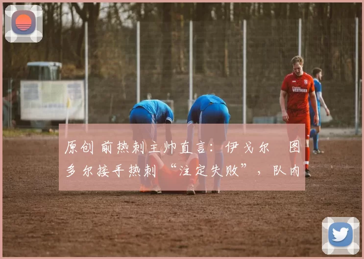 原创 前热刺主帅直言:伊戈尔・图多尔接手热刺 “注定失败”,队内氛围 “ toxic 至极”