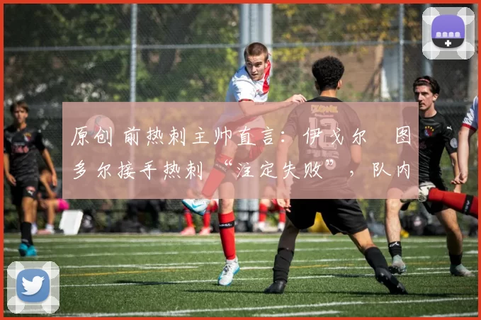 原创 前热刺主帅直言:伊戈尔・图多尔接手热刺 “注定失败”,队内氛围 “ toxic 至极”