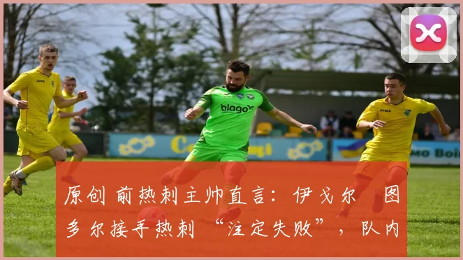 原创 前热刺主帅直言:伊戈尔・图多尔接手热刺 “注定失败”,队内氛围 “ toxic 至极”