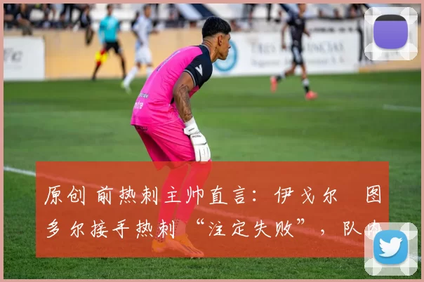 原创 前热刺主帅直言：伊戈尔・图多尔接手热刺 “注定失败”，队内氛围 “ toxic 至极”