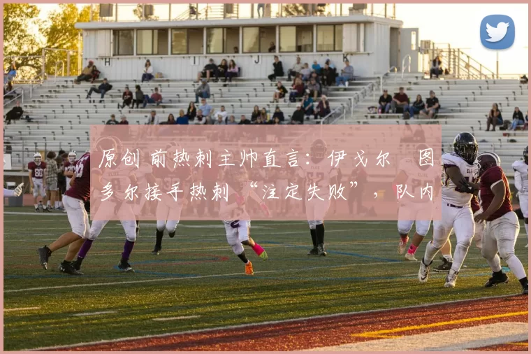 原创 前热刺主帅直言:伊戈尔・图多尔接手热刺 “注定失败”,队内氛围 “ toxic 至极”