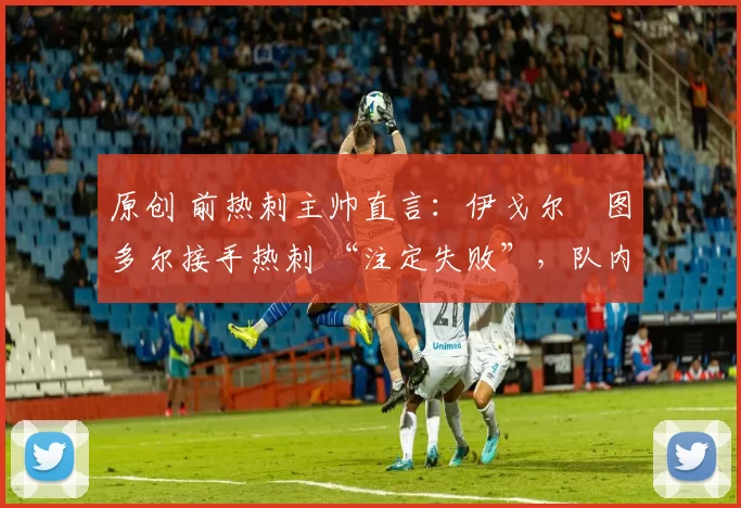 原创 前热刺主帅直言:伊戈尔・图多尔接手热刺 “注定失败”,队内氛围 “ toxic 至极”