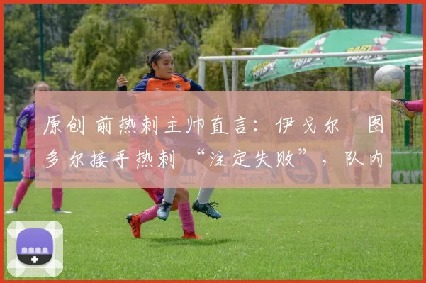 原创 前热刺主帅直言:伊戈尔・图多尔接手热刺 “注定失败”,队内氛围 “ toxic 至极”