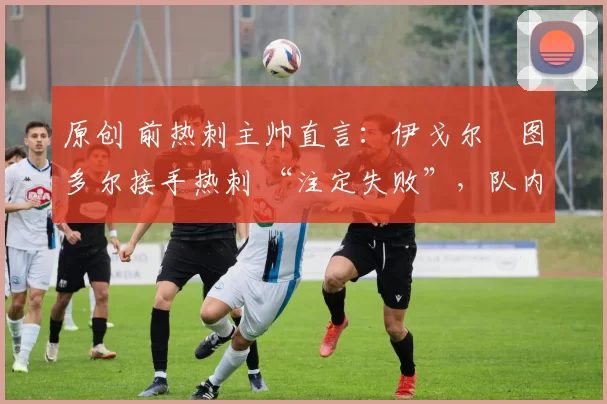 原创 前热刺主帅直言:伊戈尔・图多尔接手热刺 “注定失败”,队内氛围 “ toxic 至极”