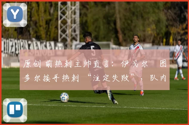 原创 前热刺主帅直言:伊戈尔・图多尔接手热刺 “注定失败”,队内氛围 “ toxic 至极”