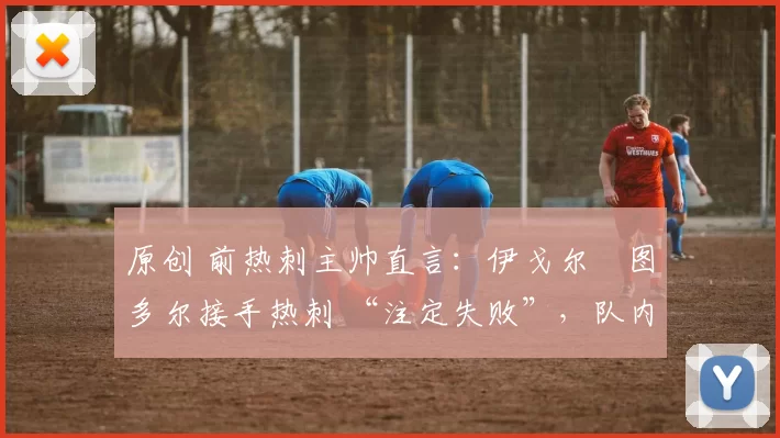 原创 前热刺主帅直言:伊戈尔・图多尔接手热刺 “注定失败”,队内氛围 “ toxic 至极”