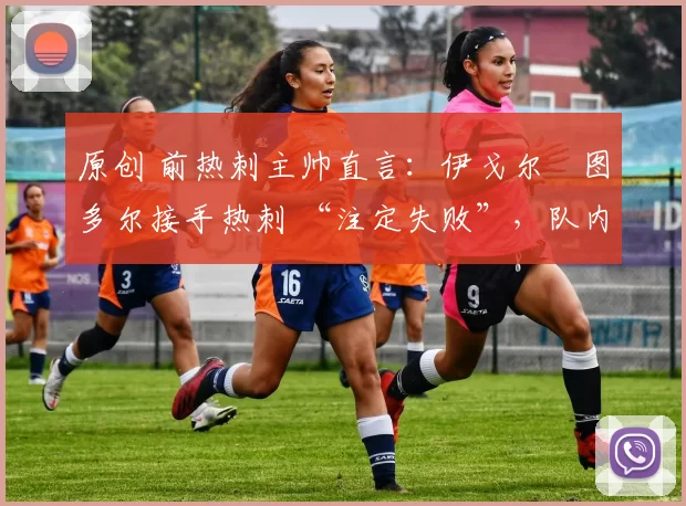 原创 前热刺主帅直言:伊戈尔・图多尔接手热刺 “注定失败”,队内氛围 “ toxic 至极”