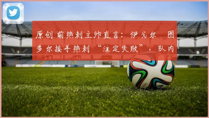 原创 前热刺主帅直言：伊戈尔・图多尔接手热刺 “注定失败”，队内氛围 “ toxic 至极”