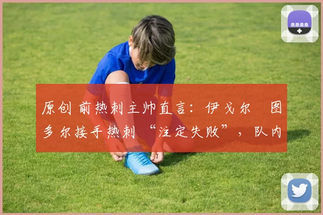 原创 前热刺主帅直言:伊戈尔・图多尔接手热刺 “注定失败”,队内氛围 “ toxic 至极”