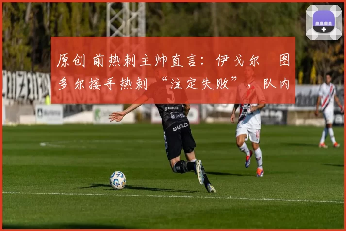 原创 前热刺主帅直言:伊戈尔・图多尔接手热刺 “注定失败”,队内氛围 “ toxic 至极”