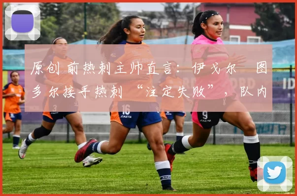 原创 前热刺主帅直言:伊戈尔・图多尔接手热刺 “注定失败”,队内氛围 “ toxic 至极”