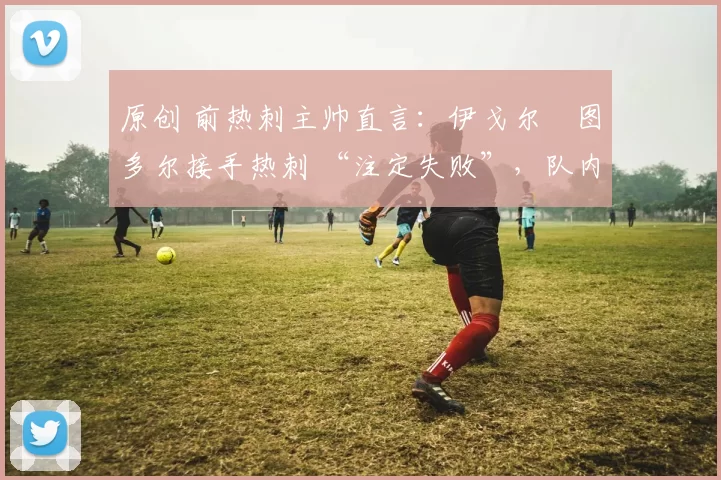 原创 前热刺主帅直言：伊戈尔・图多尔接手热刺 “注定失败”，队内氛围 “ toxic 至极”