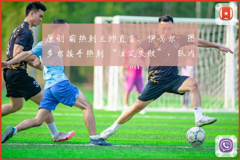 原创 前热刺主帅直言:伊戈尔・图多尔接手热刺 “注定失败”,队内氛围 “ toxic 至极”