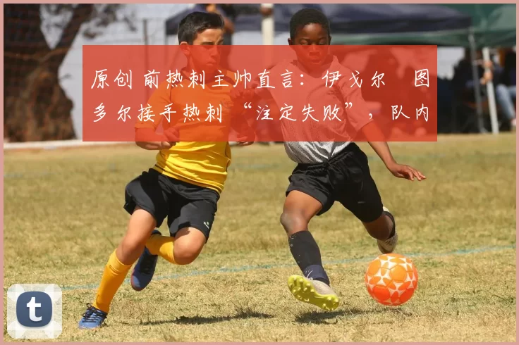 原创 前热刺主帅直言:伊戈尔・图多尔接手热刺 “注定失败”,队内氛围 “ toxic 至极”