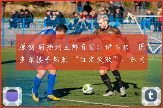 原创 前热刺主帅直言:伊戈尔・图多尔接手热刺 “注定失败”,队内氛围 “ toxic 至极”