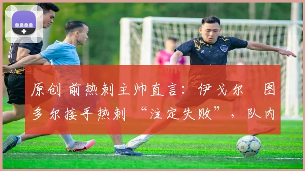 原创 前热刺主帅直言:伊戈尔・图多尔接手热刺 “注定失败”,队内氛围 “ toxic 至极”