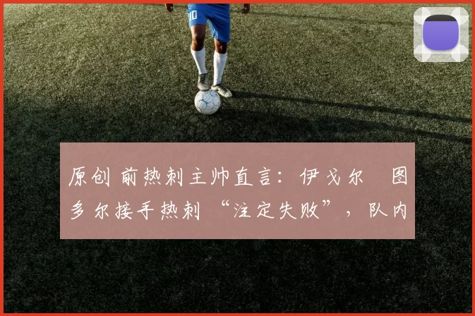 原创 前热刺主帅直言:伊戈尔・图多尔接手热刺 “注定失败”,队内氛围 “ toxic 至极”