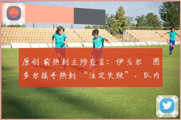 原创 前热刺主帅直言:伊戈尔・图多尔接手热刺 “注定失败”,队内氛围 “ toxic 至极”