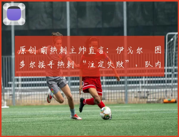 原创 前热刺主帅直言：伊戈尔・图多尔接手热刺 “注定失败”，队内氛围 “ toxic 至极”