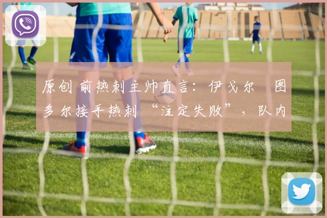 原创 前热刺主帅直言：伊戈尔・图多尔接手热刺 “注定失败”，队内氛围 “ toxic 至极”