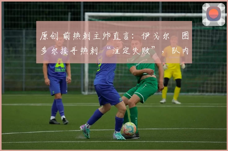 原创 前热刺主帅直言:伊戈尔・图多尔接手热刺 “注定失败”,队内氛围 “ toxic 至极”