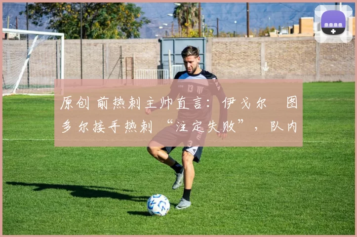 原创 前热刺主帅直言:伊戈尔・图多尔接手热刺 “注定失败”,队内氛围 “ toxic 至极”
