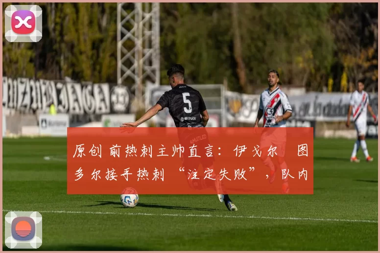 原创 前热刺主帅直言:伊戈尔・图多尔接手热刺 “注定失败”,队内氛围 “ toxic 至极”