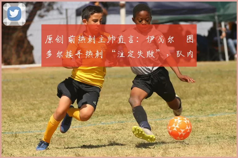 原创 前热刺主帅直言:伊戈尔・图多尔接手热刺 “注定失败”,队内氛围 “ toxic 至极”