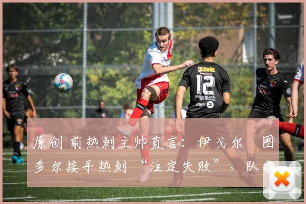 原创 前热刺主帅直言:伊戈尔・图多尔接手热刺 “注定失败”,队内氛围 “ toxic 至极”