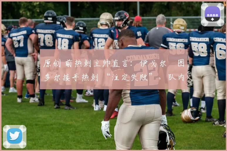 原创 前热刺主帅直言:伊戈尔・图多尔接手热刺 “注定失败”,队内氛围 “ toxic 至极”