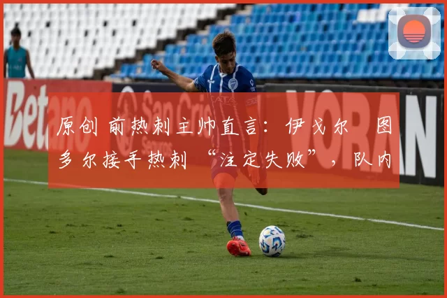 原创 前热刺主帅直言:伊戈尔・图多尔接手热刺 “注定失败”,队内氛围 “ toxic 至极”