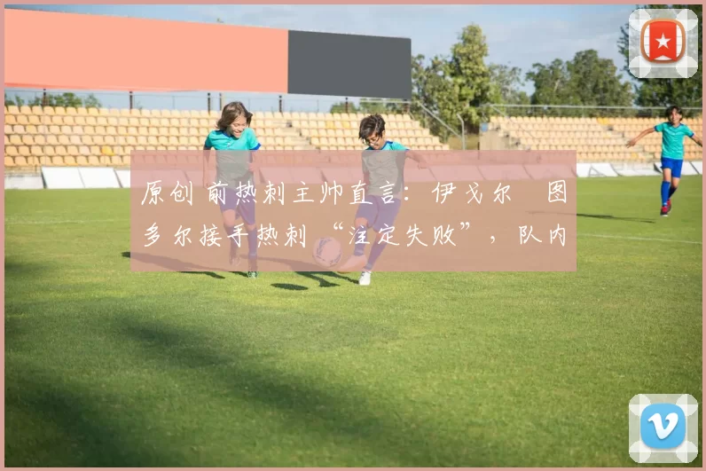 原创 前热刺主帅直言:伊戈尔・图多尔接手热刺 “注定失败”,队内氛围 “ toxic 至极”