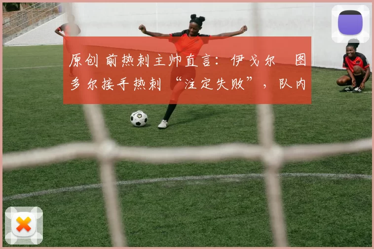 原创 前热刺主帅直言:伊戈尔・图多尔接手热刺 “注定失败”,队内氛围 “ toxic 至极”