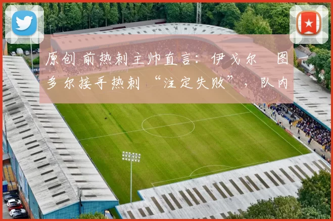 原创 前热刺主帅直言:伊戈尔・图多尔接手热刺 “注定失败”,队内氛围 “ toxic 至极”