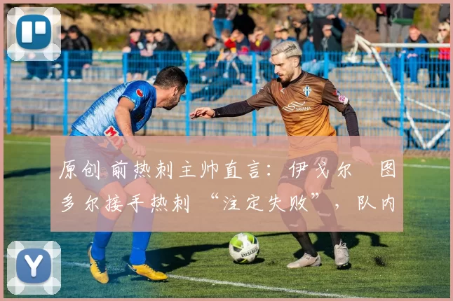 原创 前热刺主帅直言:伊戈尔・图多尔接手热刺 “注定失败”,队内氛围 “ toxic 至极”