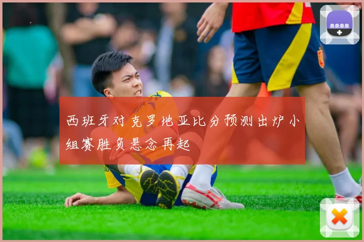 西班牙对克罗地亚比分预测出炉小组赛胜负悬念再起