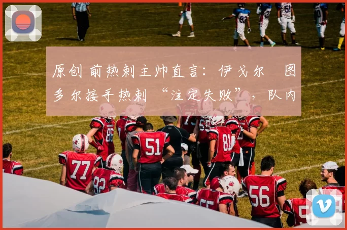 原创 前热刺主帅直言:伊戈尔・图多尔接手热刺 “注定失败”,队内氛围 “ toxic 至极”