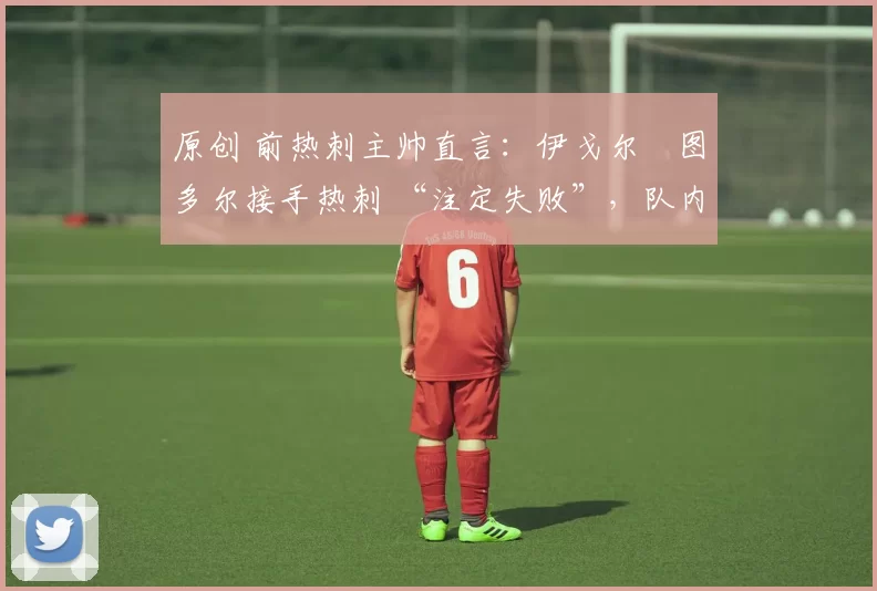 原创 前热刺主帅直言:伊戈尔・图多尔接手热刺 “注定失败”,队内氛围 “ toxic 至极”