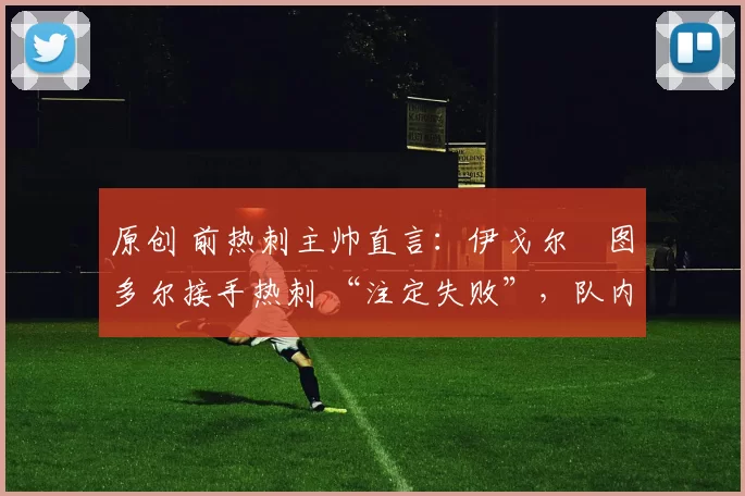 原创 前热刺主帅直言:伊戈尔・图多尔接手热刺 “注定失败”,队内氛围 “ toxic 至极”