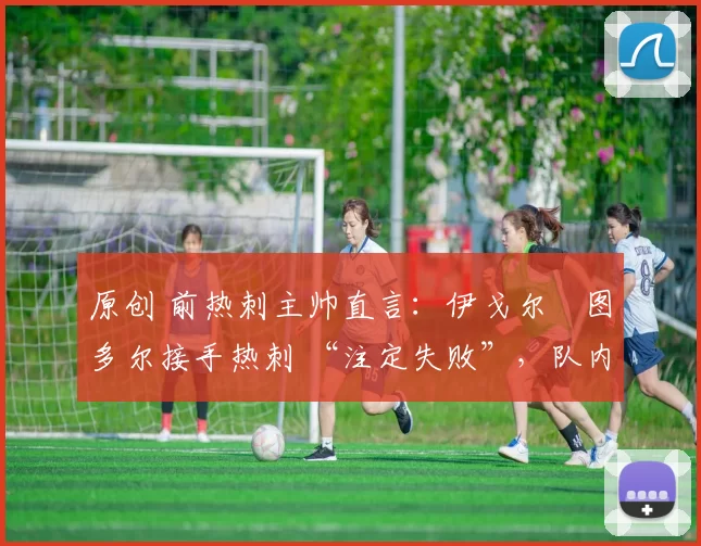 原创 前热刺主帅直言:伊戈尔・图多尔接手热刺 “注定失败”,队内氛围 “ toxic 至极”