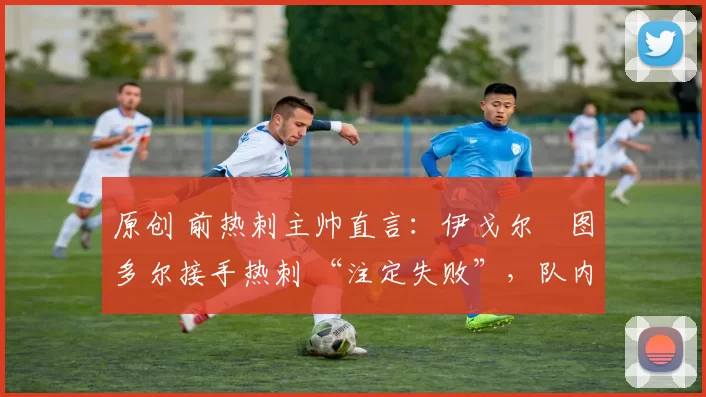 原创 前热刺主帅直言:伊戈尔・图多尔接手热刺 “注定失败”,队内氛围 “ toxic 至极”