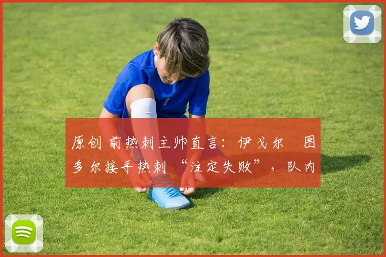 原创 前热刺主帅直言:伊戈尔・图多尔接手热刺 “注定失败”,队内氛围 “ toxic 至极”