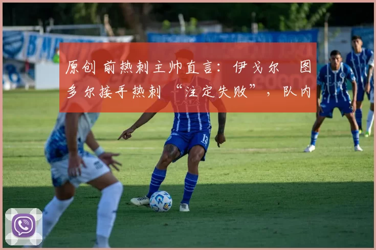 原创 前热刺主帅直言:伊戈尔・图多尔接手热刺 “注定失败”,队内氛围 “ toxic 至极”