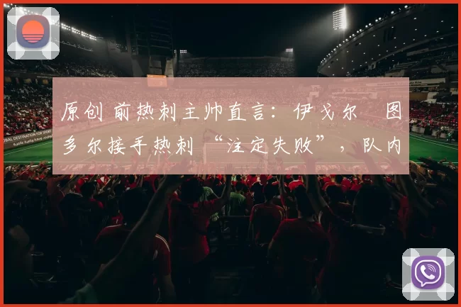 原创 前热刺主帅直言：伊戈尔・图多尔接手热刺 “注定失败”，队内氛围 “ toxic 至极”