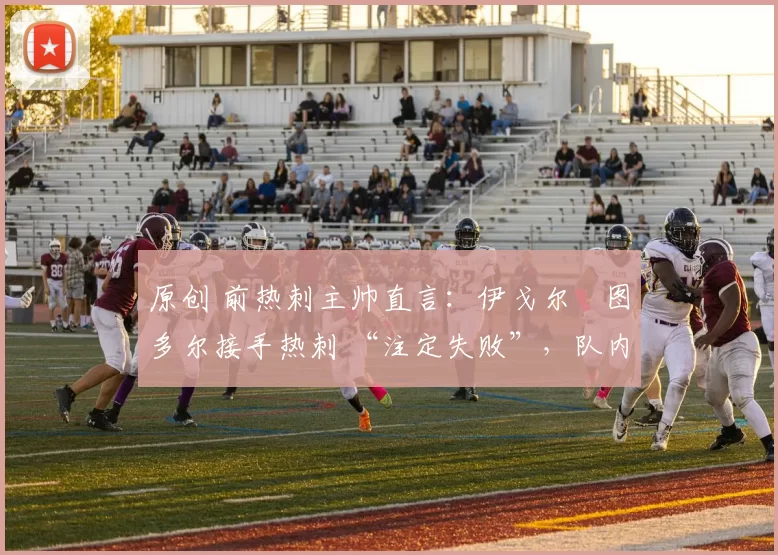 原创 前热刺主帅直言：伊戈尔・图多尔接手热刺 “注定失败”，队内氛围 “ toxic 至极”