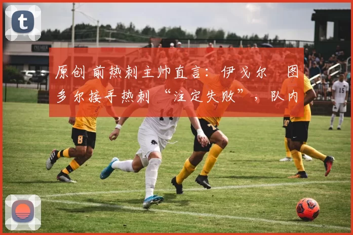 原创 前热刺主帅直言:伊戈尔・图多尔接手热刺 “注定失败”,队内氛围 “ toxic 至极”
