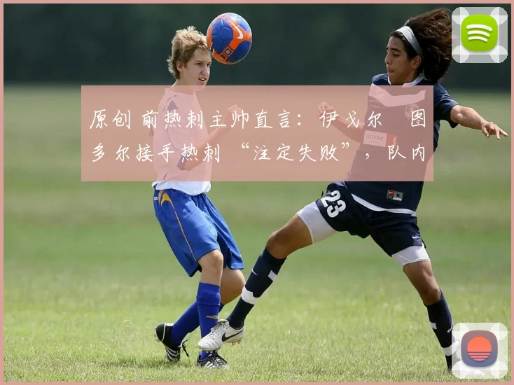 原创 前热刺主帅直言:伊戈尔・图多尔接手热刺 “注定失败”,队内氛围 “ toxic 至极”